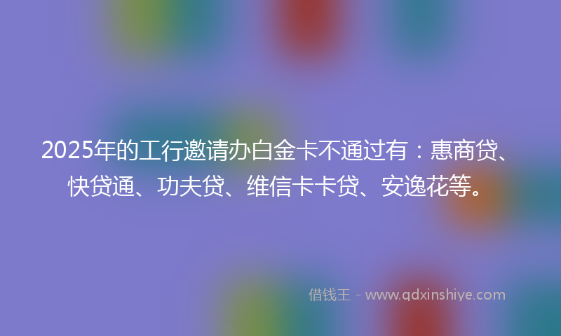 2025年的工行邀请办白金卡不通过有：惠商贷、快贷通、功夫贷、维信卡卡贷、安逸花等。