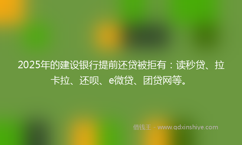 2025年的建设银行提前还贷被拒有：读秒贷、拉卡拉、还呗、e微贷、团贷网等。