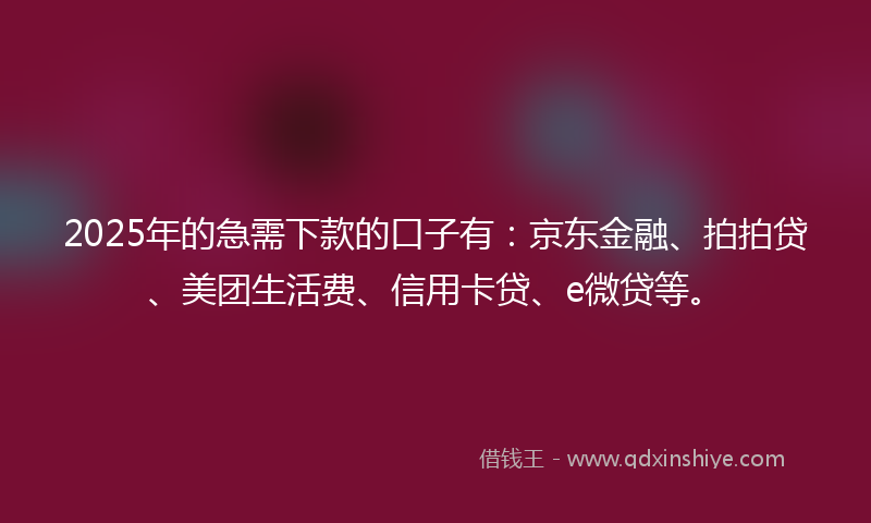 2025年的急需下款的口子有：京东金融、拍拍贷、美团生活费、信用卡贷、e微贷等。