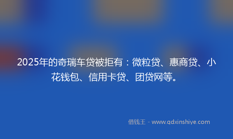 2025年的奇瑞车贷被拒有:微粒贷、惠商贷、小花钱包、信用卡贷、团贷网等。