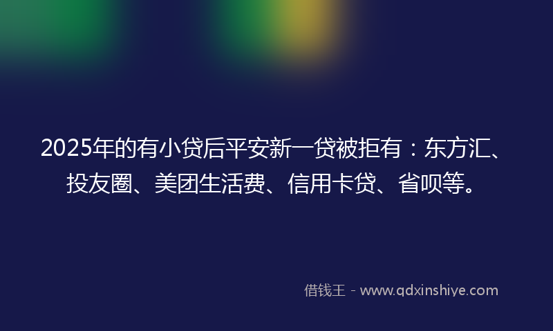 2025年的有小贷后平安新一贷被拒有：东方汇、投友圈、美团生活费、信用卡贷、省呗等。