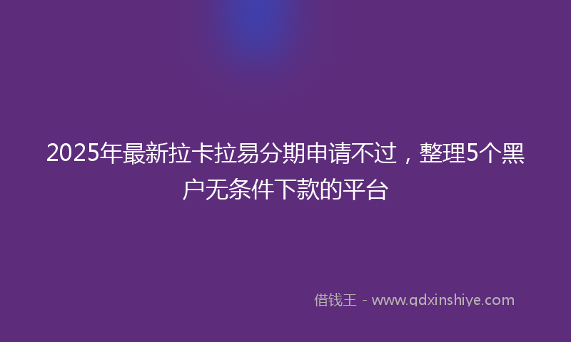 2025年最新拉卡拉易分期申请不过，整理5个黑户无条件下款的平台