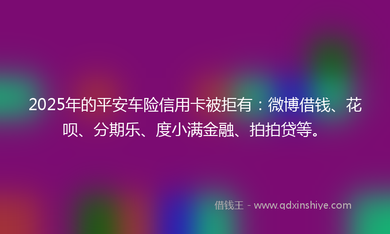 2025年的平安车险信用卡被拒有：微博借钱、花呗、分期乐、度小满金融、拍拍贷等。