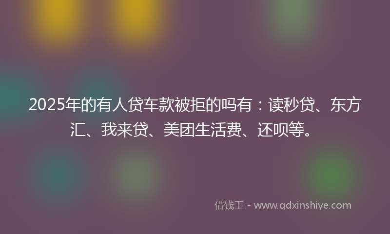 2025年的有人贷车款被拒的吗有：读秒贷、东方汇、我来贷、美团生活费、还呗等。