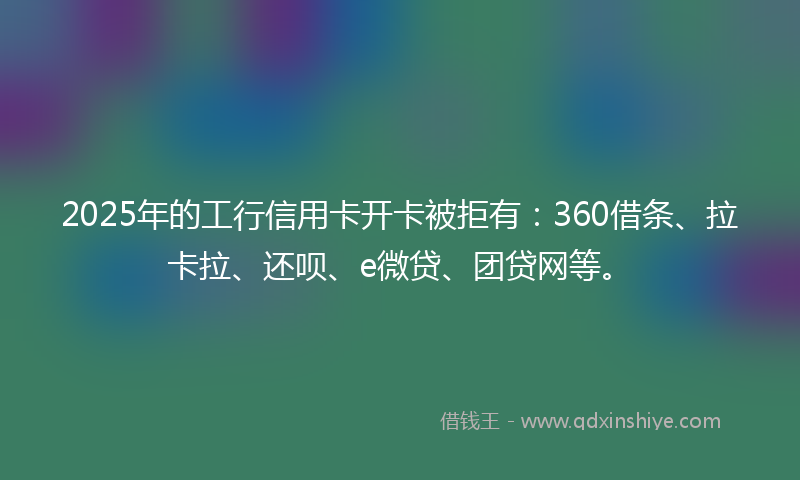 2025年的工行信用卡开卡被拒有：360借条、拉卡拉、还呗、e微贷、团贷网等。