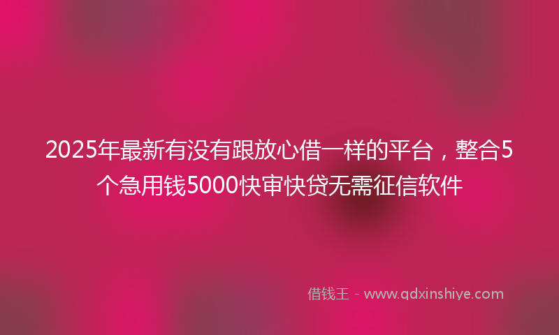 2025年最新有没有跟放心借一样的平台，整合5个急用钱5000快审快贷无需征信软件
