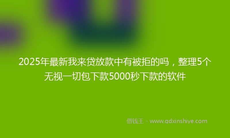 2025年最新我来贷放款中有被拒的吗，整理5个无视一切包下款5000秒下款的软件
