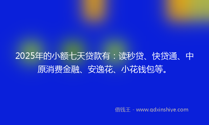 2025年的小额七天贷款有：读秒贷、快贷通、中原消费金融、安逸花、小花钱包等。