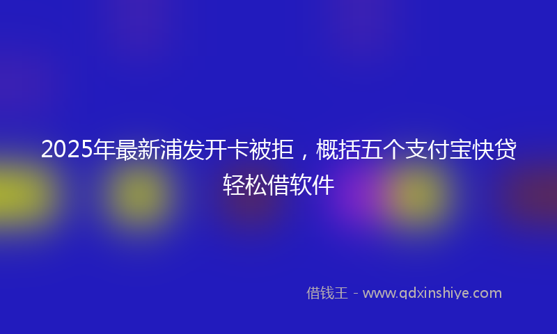 2025年最新浦发开卡被拒，概括五个支付宝快贷轻松借软件