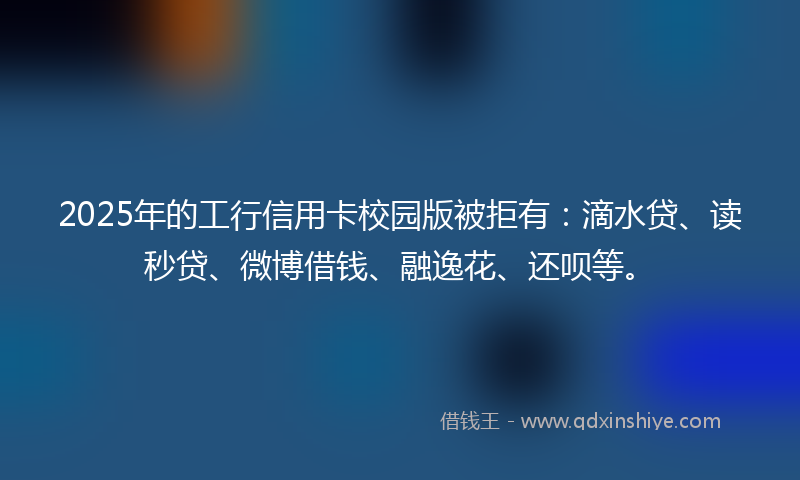 2025年的工行信用卡校园版被拒有：滴水贷、读秒贷、微博借钱、融逸花、还呗等。