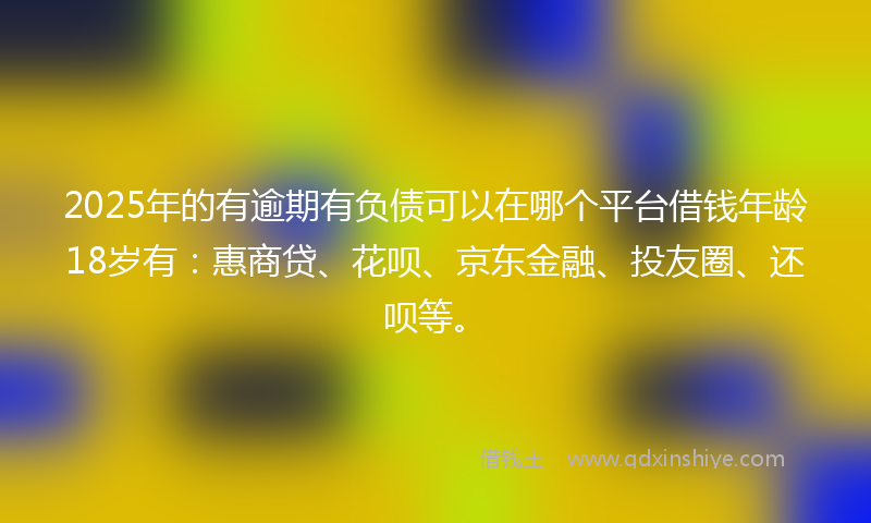 2025年的有逾期有负债可以在哪个平台借钱年龄18岁有：惠商贷、花呗、京东金融、投友圈、还呗等。