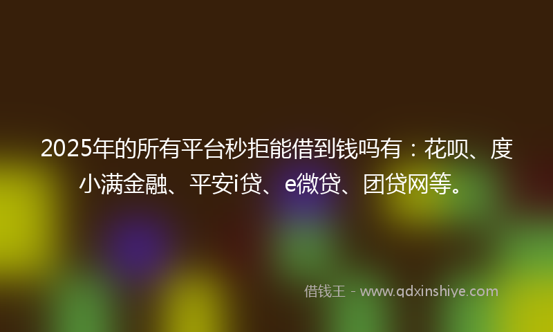 2025年的所有平台秒拒能借到钱吗有：花呗、度小满金融、平安i贷、e微贷、团贷网等。