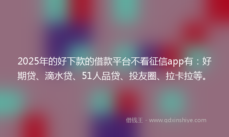 2025年的好下款的借款平台不看征信app有：好期贷、滴水贷、51人品贷、投友圈、拉卡拉等。