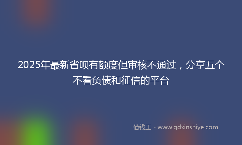 2025年最新省呗有额度但审核不通过，分享五个不看负债和征信的平台
