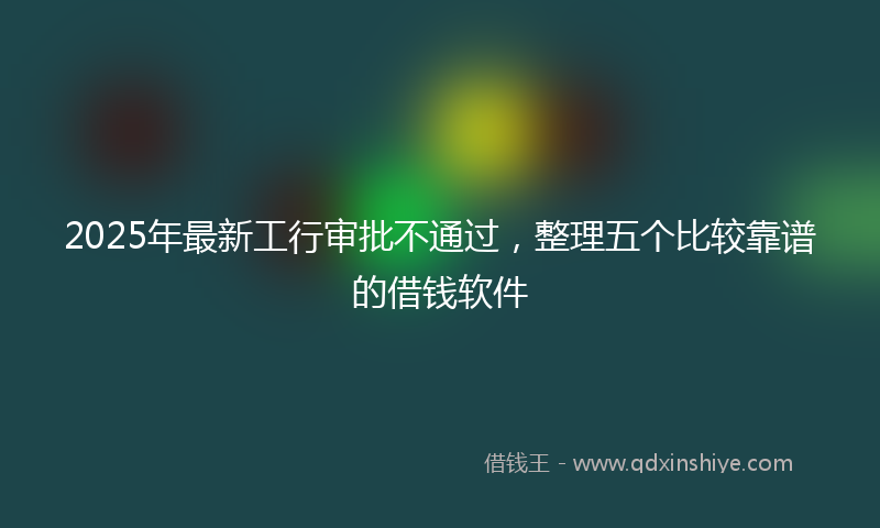 2025年最新工行审批不通过，整理五个比较靠谱的借钱软件
