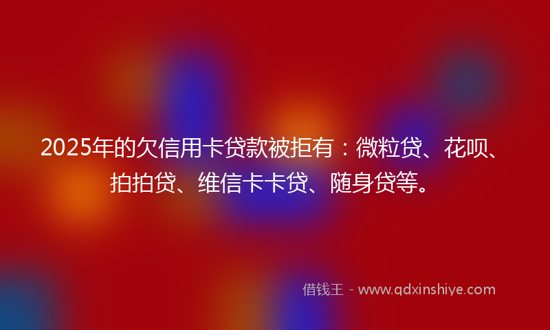 2025年的欠信用卡贷款被拒有：微粒贷、花呗、拍拍贷、维信卡卡贷、随身贷等。