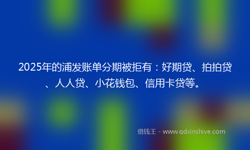 2025年的浦发账单分期被拒有：好期贷、拍拍贷、人人贷、小花钱包、信用卡贷等。
