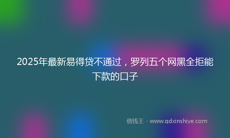 2025年最新易得贷不通过，罗列五个网黑全拒能下款的口子
