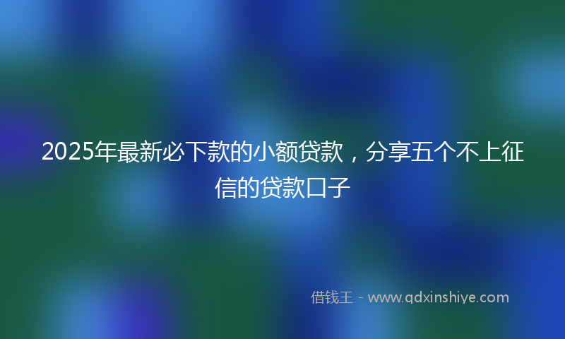 2025年最新必下款的小额贷款，分享五个不上征信的贷款口子