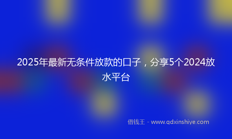 2025年最新无条件放款的口子，分享5个2024放水平台