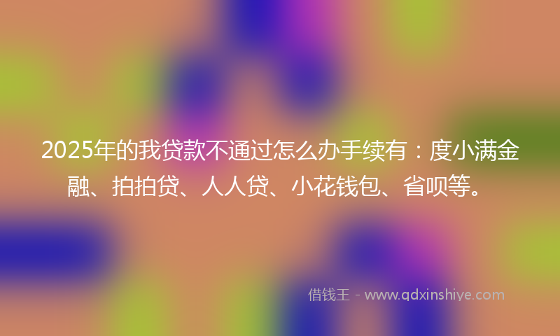 2025年的我贷款不通过怎么办手续有：度小满金融、拍拍贷、人人贷、小花钱包、省呗等。