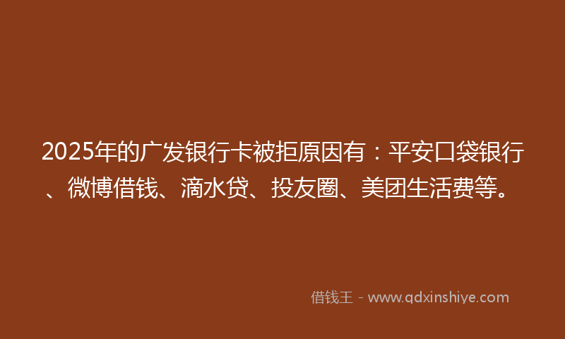 2025年的广发银行卡被拒原因有：平安口袋银行、微博借钱、滴水贷、投友圈、美团生活费等。