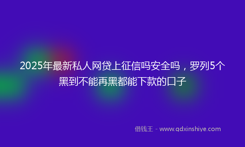 2025年最新私人网贷上征信吗安全吗，罗列5个黑到不能再黑都能下款的口子