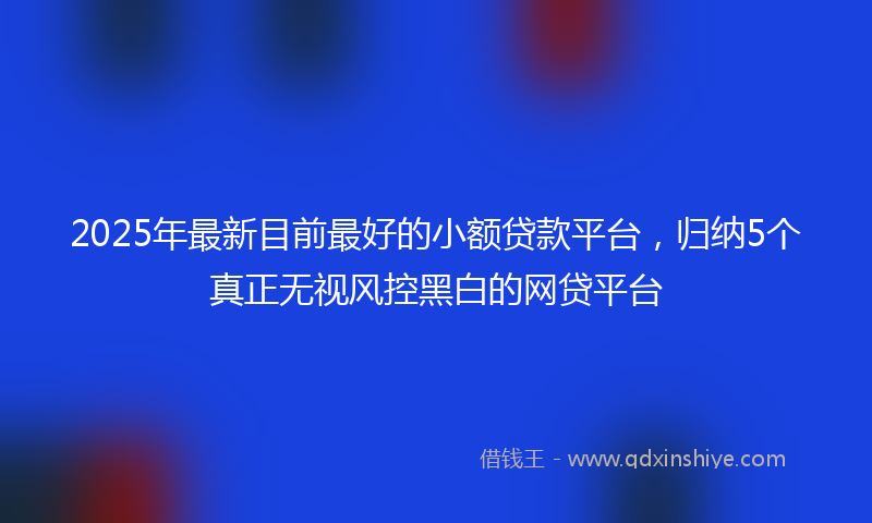 2025年最新目前最好的小额贷款平台，归纳5个真正无视风控黑白的网贷平台