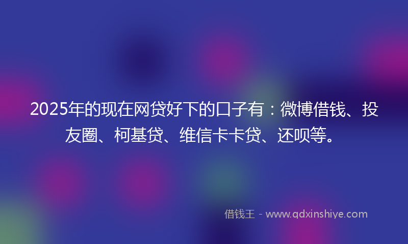 2025年的现在网贷好下的口子有：微博借钱、投友圈、柯基贷、维信卡卡贷、还呗等。