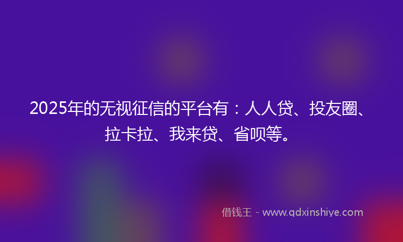 2025年的无视征信的平台有：人人贷、投友圈、拉卡拉、我来贷、省呗等。