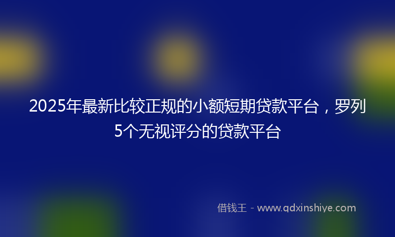 2025年最新比较正规的小额短期贷款平台，罗列5个无视评分的贷款平台