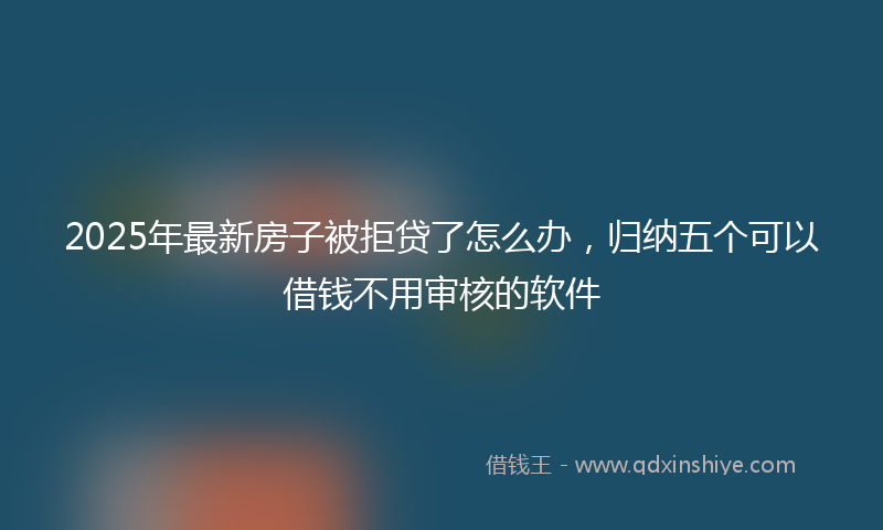 2025年最新房子被拒贷了怎么办，归纳五个可以借钱不用审核的软件