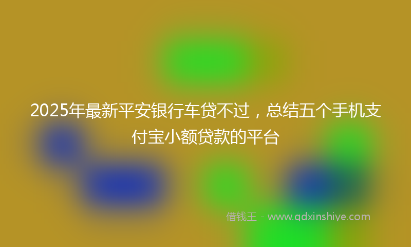 2025年最新平安银行车贷不过，总结五个手机支付宝小额贷款的平台