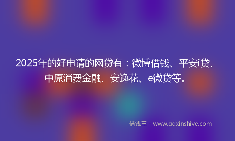 2025年的好申请的网贷有：微博借钱、平安i贷、中原消费金融、安逸花、e微贷等。