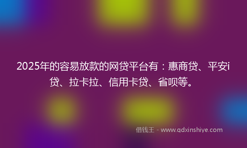 2025年的容易放款的网贷平台有：惠商贷、平安i贷、拉卡拉、信用卡贷、省呗等。