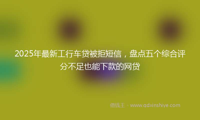 2025年最新工行车贷被拒短信，盘点五个综合评分不足也能下款的网贷