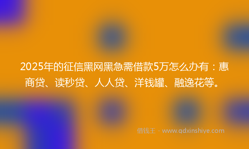 2025年的征信黑网黑急需借款5万怎么办有：惠商贷、读秒贷、人人贷、洋钱罐、融逸花等。