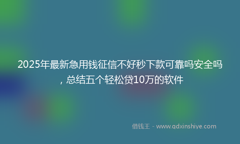 2025年最新急用钱征信不好秒下款可靠吗安全吗，总结五个轻松贷10万的软件