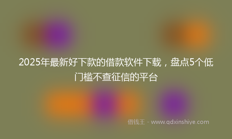 2025年最新好下款的借款软件下载，盘点5个低门槛不查征信的平台