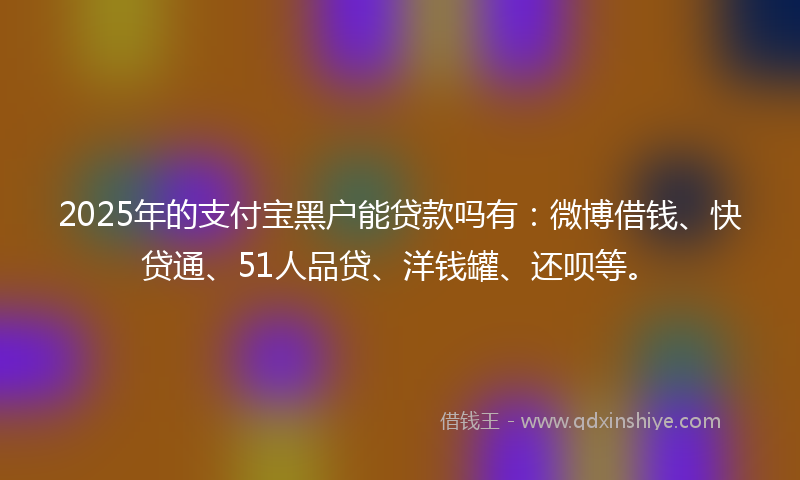 2025年的支付宝黑户能贷款吗有：微博借钱、快贷通、51人品贷、洋钱罐、还呗等。