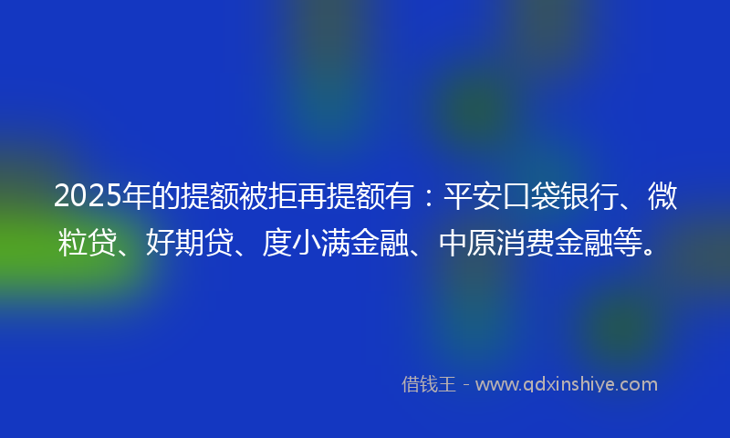 2025年的提额被拒再提额有：平安口袋银行、微粒贷、好期贷、度小满金融、中原消费金融等。