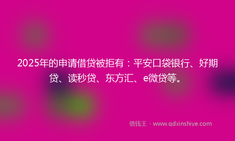 2025年的申请借贷被拒有：平安口袋银行、好期贷、读秒贷、东方汇、e微贷等。