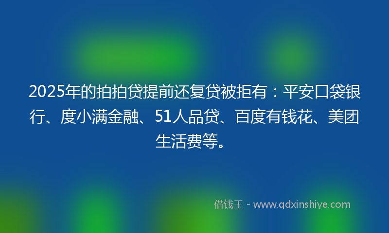 2025年的拍拍贷提前还复贷被拒有：平安口袋银行、度小满金融、51人品贷、百度有钱花、美团生活费等。