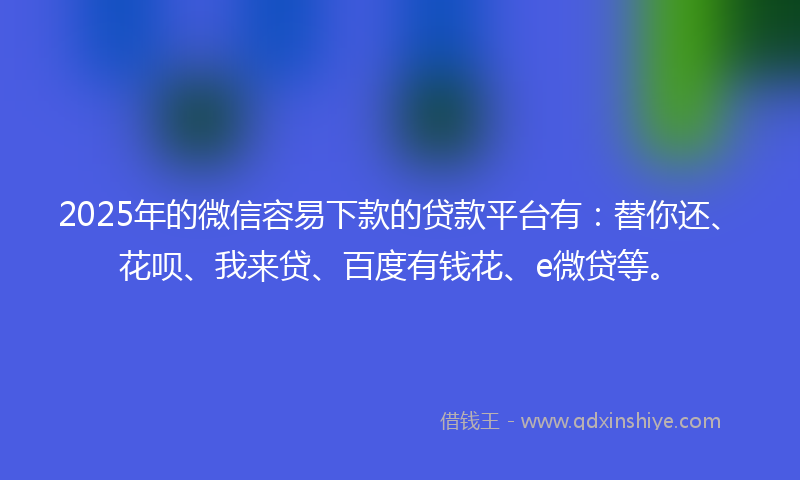 2025年的微信容易下款的贷款平台有：替你还、花呗、我来贷、百度有钱花、e微贷等。