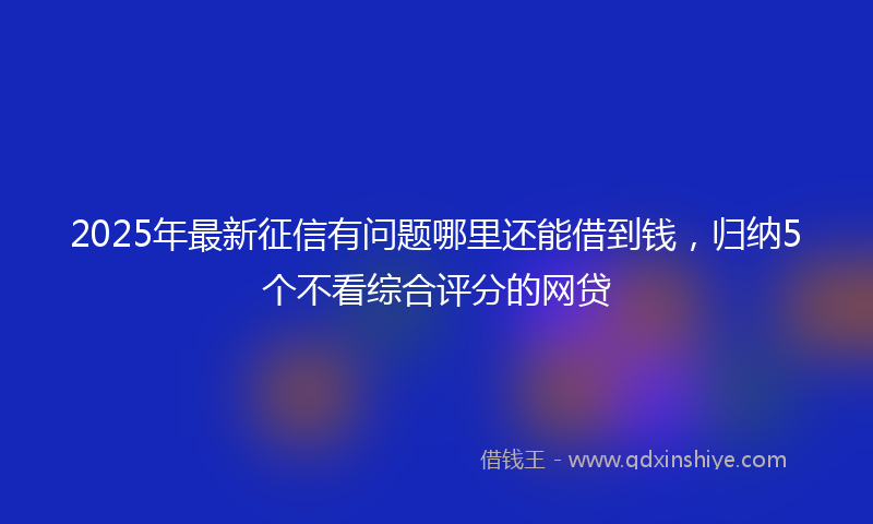 2025年最新征信有问题哪里还能借到钱，归纳5个不看综合评分的网贷