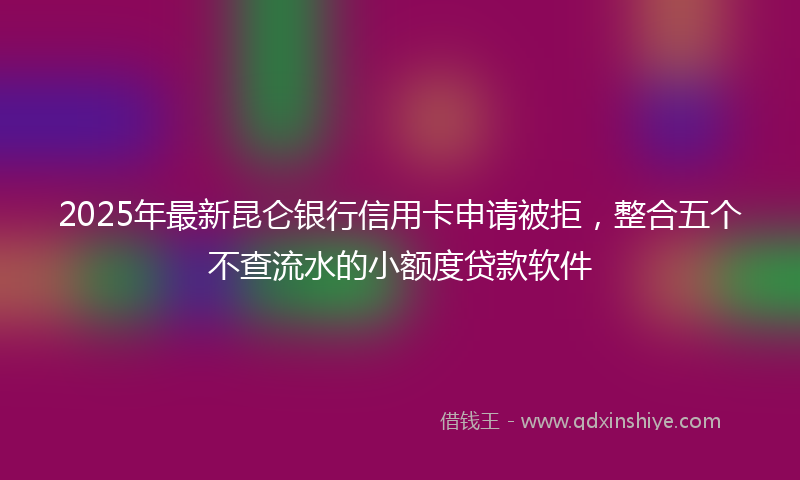2025年最新昆仑银行信用卡申请被拒，整合五个不查流水的小额度贷款软件
