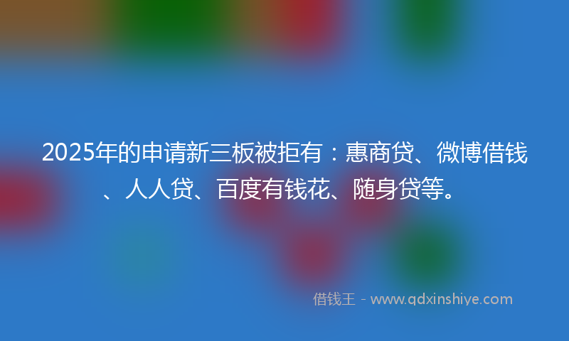 2025年的申请新三板被拒有：惠商贷、微博借钱、人人贷、百度有钱花、随身贷等。