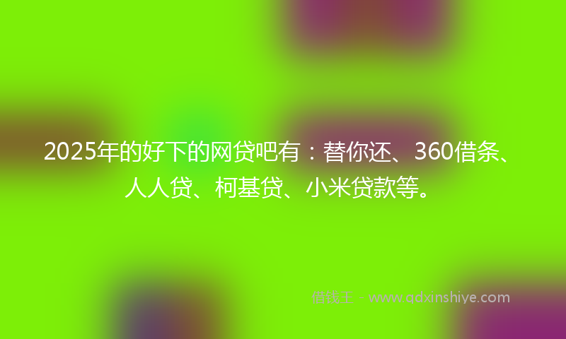 2025年的好下的网贷吧有：替你还、360借条、人人贷、柯基贷、小米贷款等。