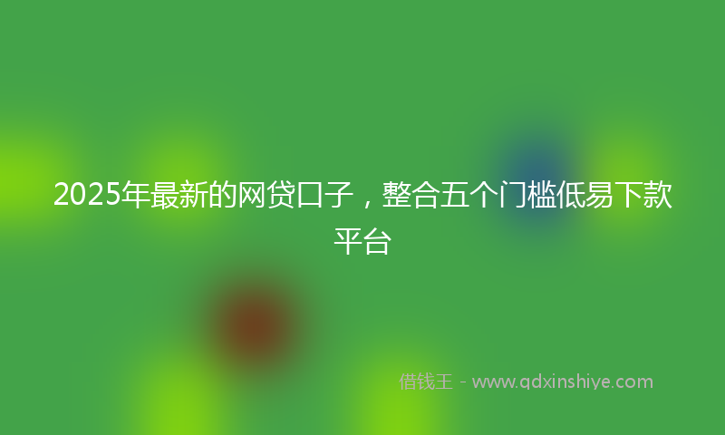 2025年最新的网贷口子，整合五个门槛低易下款平台
