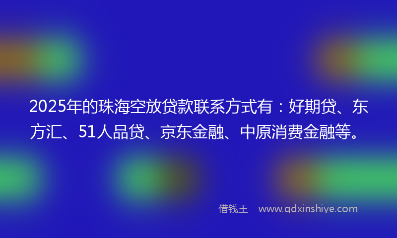 2025年的珠海空放贷款联系方式有：好期贷、东方汇、51人品贷、京东金融、中原消费金融等。